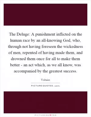 The Deluge: A punishment inflicted on the human race by an all-knowing God, who, through not having foreseen the wickedness of men, repented of having made them, and drowned them once for all to make them better - an act which, as we all know, was accompanied by the greatest success Picture Quote #1