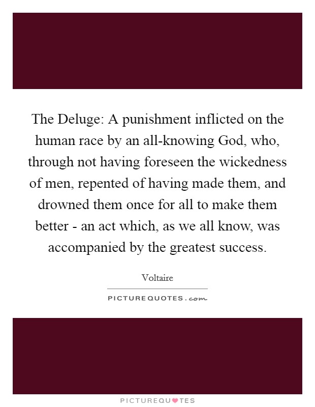 The Deluge: A punishment inflicted on the human race by an all-knowing God, who, through not having foreseen the wickedness of men, repented of having made them, and drowned them once for all to make them better - an act which, as we all know, was accompanied by the greatest success. Picture Quote #1