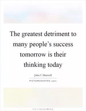 The greatest detriment to many people’s success tomorrow is their thinking today Picture Quote #1