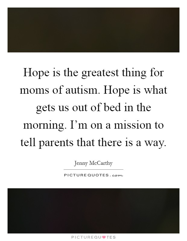 Hope is the greatest thing for moms of autism. Hope is what gets us out of bed in the morning. I'm on a mission to tell parents that there is a way. Picture Quote #1