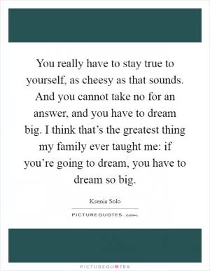 You really have to stay true to yourself, as cheesy as that sounds. And you cannot take no for an answer, and you have to dream big. I think that’s the greatest thing my family ever taught me: if you’re going to dream, you have to dream so big Picture Quote #1