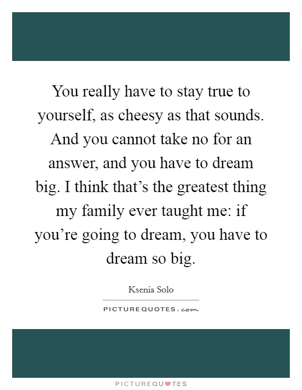 You really have to stay true to yourself, as cheesy as that sounds. And you cannot take no for an answer, and you have to dream big. I think that's the greatest thing my family ever taught me: if you're going to dream, you have to dream so big. Picture Quote #1