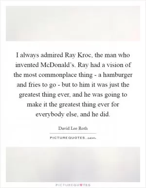 I always admired Ray Kroc, the man who invented McDonald’s. Ray had a vision of the most commonplace thing - a hamburger and fries to go - but to him it was just the greatest thing ever, and he was going to make it the greatest thing ever for everybody else, and he did Picture Quote #1