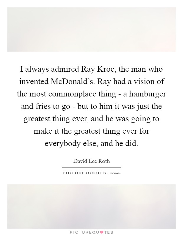 I always admired Ray Kroc, the man who invented McDonald's. Ray had a vision of the most commonplace thing - a hamburger and fries to go - but to him it was just the greatest thing ever, and he was going to make it the greatest thing ever for everybody else, and he did. Picture Quote #1