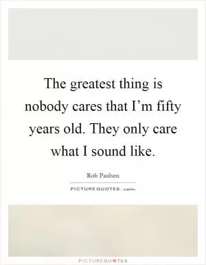 The greatest thing is nobody cares that I’m fifty years old. They only care what I sound like Picture Quote #1