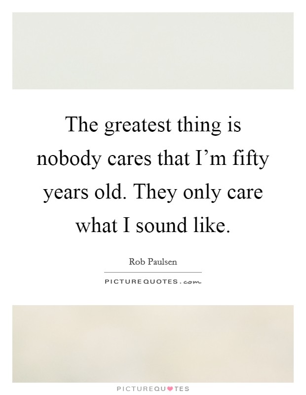 The greatest thing is nobody cares that I'm fifty years old. They only care what I sound like. Picture Quote #1