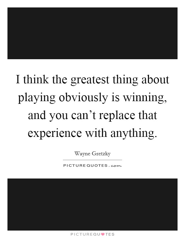 I think the greatest thing about playing obviously is winning, and you can't replace that experience with anything. Picture Quote #1