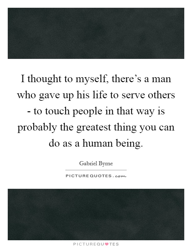 I thought to myself, there's a man who gave up his life to serve others - to touch people in that way is probably the greatest thing you can do as a human being. Picture Quote #1