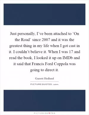 Just personally, I’ve been attached to ‘On the Road’ since 2007 and it was the greatest thing in my life when I got cast in it. I couldn’t believe it. When I was 17 and read the book, I looked it up on IMDb and it said that Francis Ford Coppola was going to direct it Picture Quote #1