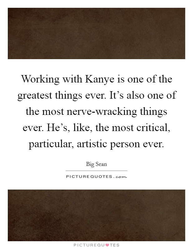 Working with Kanye is one of the greatest things ever. It's also one of the most nerve-wracking things ever. He's, like, the most critical, particular, artistic person ever. Picture Quote #1