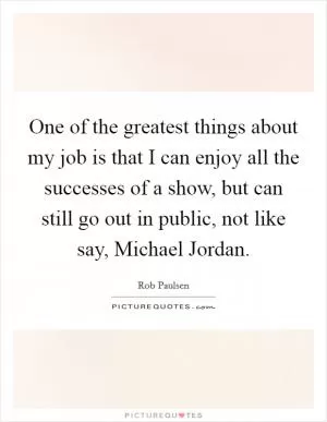 One of the greatest things about my job is that I can enjoy all the successes of a show, but can still go out in public, not like say, Michael Jordan Picture Quote #1