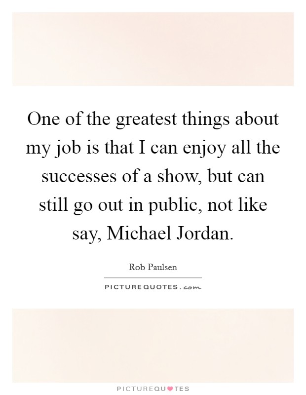 One of the greatest things about my job is that I can enjoy all the successes of a show, but can still go out in public, not like say, Michael Jordan. Picture Quote #1
