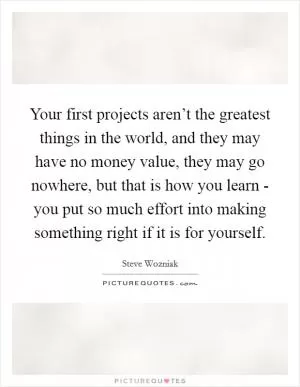 Your first projects aren’t the greatest things in the world, and they may have no money value, they may go nowhere, but that is how you learn - you put so much effort into making something right if it is for yourself Picture Quote #1