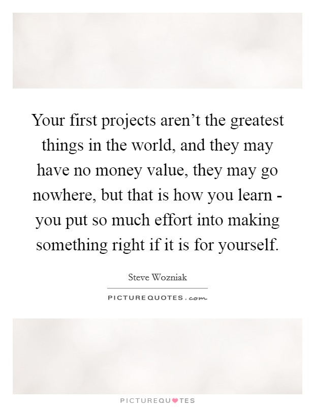 Your first projects aren't the greatest things in the world, and they may have no money value, they may go nowhere, but that is how you learn - you put so much effort into making something right if it is for yourself. Picture Quote #1