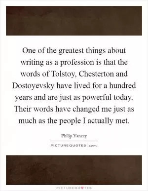 One of the greatest things about writing as a profession is that the words of Tolstoy, Chesterton and Dostoyevsky have lived for a hundred years and are just as powerful today. Their words have changed me just as much as the people I actually met Picture Quote #1