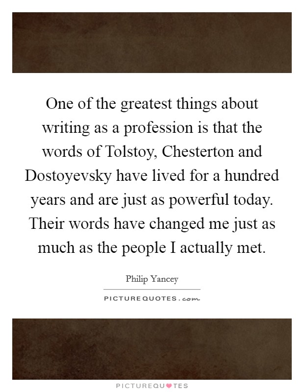 One of the greatest things about writing as a profession is that the words of Tolstoy, Chesterton and Dostoyevsky have lived for a hundred years and are just as powerful today. Their words have changed me just as much as the people I actually met. Picture Quote #1