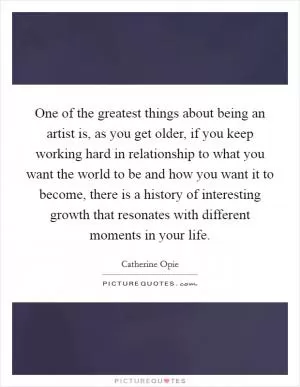 One of the greatest things about being an artist is, as you get older, if you keep working hard in relationship to what you want the world to be and how you want it to become, there is a history of interesting growth that resonates with different moments in your life Picture Quote #1