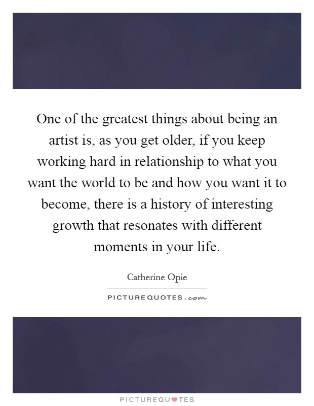 One of the greatest things about being an artist is, as you get older, if you keep working hard in relationship to what you want the world to be and how you want it to become, there is a history of interesting growth that resonates with different moments in your life. Picture Quote #1