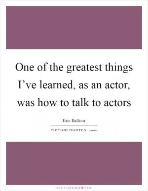One of the greatest things I’ve learned, as an actor, was how to talk to actors Picture Quote #1