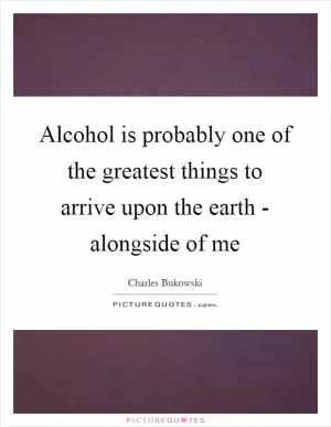 Alcohol is probably one of the greatest things to arrive upon the earth - alongside of me Picture Quote #1