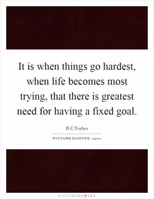 It is when things go hardest, when life becomes most trying, that there is greatest need for having a fixed goal Picture Quote #1