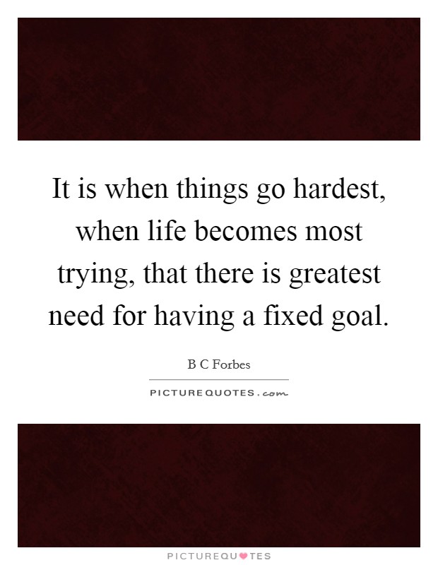 It is when things go hardest, when life becomes most trying, that there is greatest need for having a fixed goal. Picture Quote #1