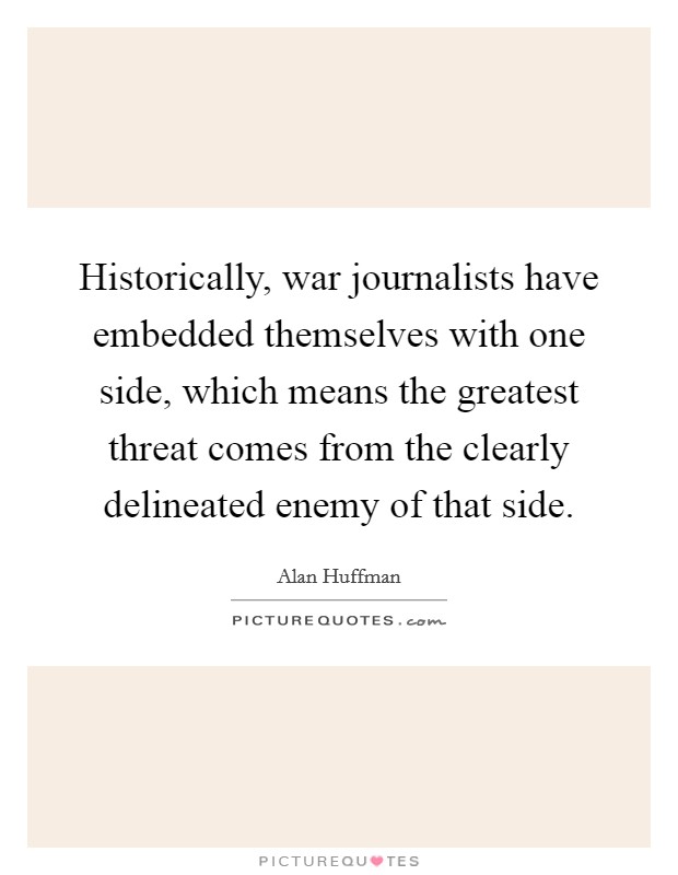 Historically, war journalists have embedded themselves with one side, which means the greatest threat comes from the clearly delineated enemy of that side. Picture Quote #1