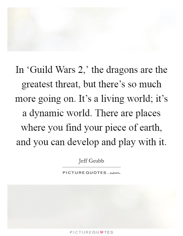 In ‘Guild Wars 2,' the dragons are the greatest threat, but there's so much more going on. It's a living world; it's a dynamic world. There are places where you find your piece of earth, and you can develop and play with it. Picture Quote #1