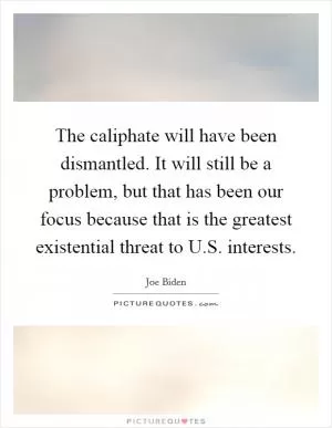 The caliphate will have been dismantled. It will still be a problem, but that has been our focus because that is the greatest existential threat to U.S. interests Picture Quote #1