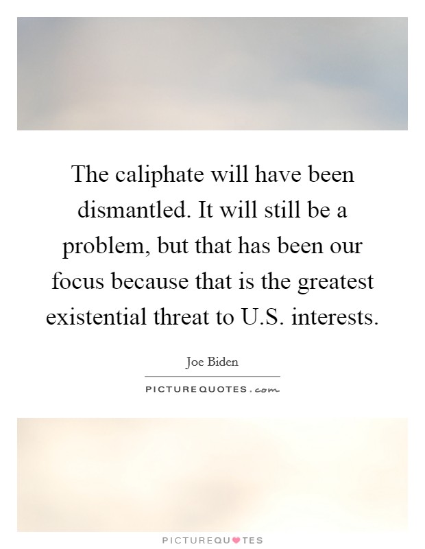 The caliphate will have been dismantled. It will still be a problem, but that has been our focus because that is the greatest existential threat to U.S. interests. Picture Quote #1