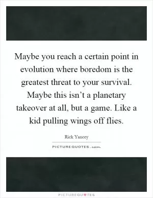 Maybe you reach a certain point in evolution where boredom is the greatest threat to your survival. Maybe this isn’t a planetary takeover at all, but a game. Like a kid pulling wings off flies Picture Quote #1