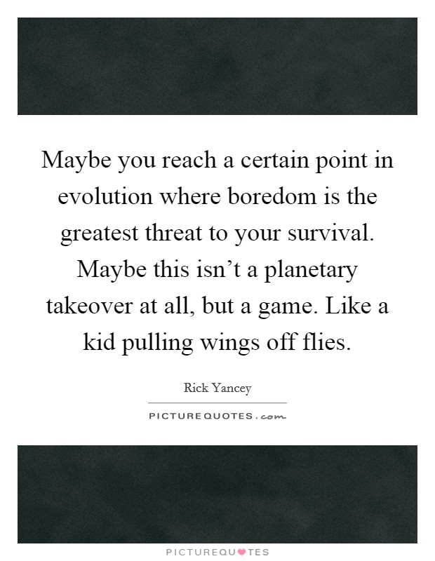 Maybe you reach a certain point in evolution where boredom is the greatest threat to your survival. Maybe this isn't a planetary takeover at all, but a game. Like a kid pulling wings off flies. Picture Quote #1