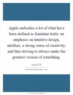 Apple embodies a lot of what have been defined as feminine traits: an emphasis on intuitive design, intellect, a strong sense of creativity, and that striving to always make the greatest version of something Picture Quote #1