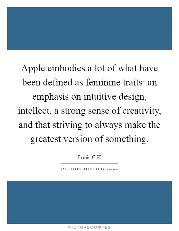 Apple embodies a lot of what have been defined as feminine traits: an emphasis on intuitive design, intellect, a strong sense of creativity, and that striving to always make the greatest version of something. Picture Quote #1