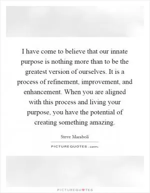I have come to believe that our innate purpose is nothing more than to be the greatest version of ourselves. It is a process of refinement, improvement, and enhancement. When you are aligned with this process and living your purpose, you have the potential of creating something amazing Picture Quote #1