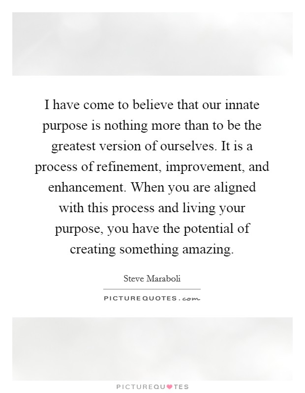 I have come to believe that our innate purpose is nothing more than to be the greatest version of ourselves. It is a process of refinement, improvement, and enhancement. When you are aligned with this process and living your purpose, you have the potential of creating something amazing. Picture Quote #1