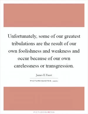 Unfortunately, some of our greatest tribulations are the result of our own foolishness and weakness and occur because of our own carelessness or transgression Picture Quote #1