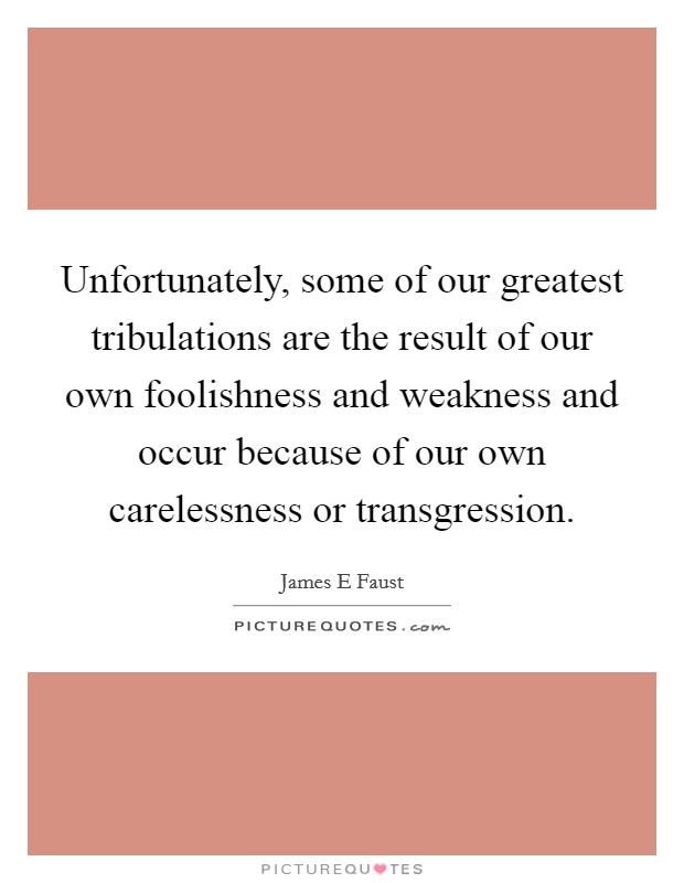 Unfortunately, some of our greatest tribulations are the result of our own foolishness and weakness and occur because of our own carelessness or transgression. Picture Quote #1