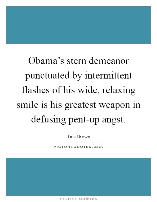 Obama's stern demeanor punctuated by intermittent flashes of his wide, relaxing smile is his greatest weapon in defusing pent-up angst. Picture Quote #1