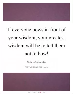 If everyone bows in front of your wisdom, your greatest wisdom will be to tell them not to bow! Picture Quote #1