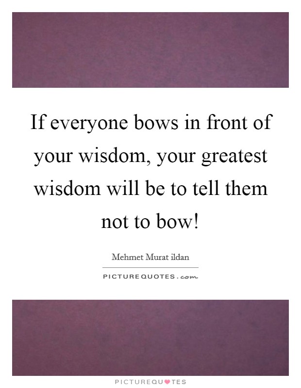 If everyone bows in front of your wisdom, your greatest wisdom will be to tell them not to bow! Picture Quote #1