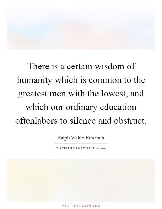 There is a certain wisdom of humanity which is common to the greatest men with the lowest, and which our ordinary education oftenlabors to silence and obstruct. Picture Quote #1