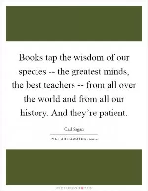 Books tap the wisdom of our species -- the greatest minds, the best teachers -- from all over the world and from all our history. And they’re patient Picture Quote #1
