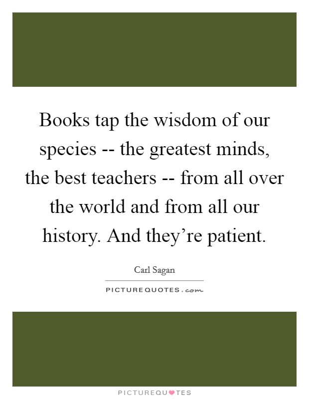 Books tap the wisdom of our species -- the greatest minds, the best teachers -- from all over the world and from all our history. And they're patient. Picture Quote #1
