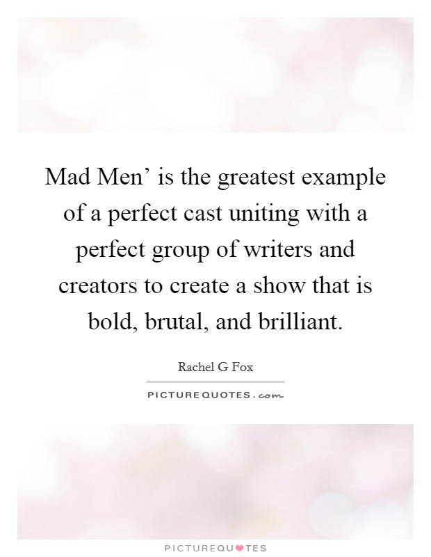 Mad Men' is the greatest example of a perfect cast uniting with a perfect group of writers and creators to create a show that is bold, brutal, and brilliant. Picture Quote #1