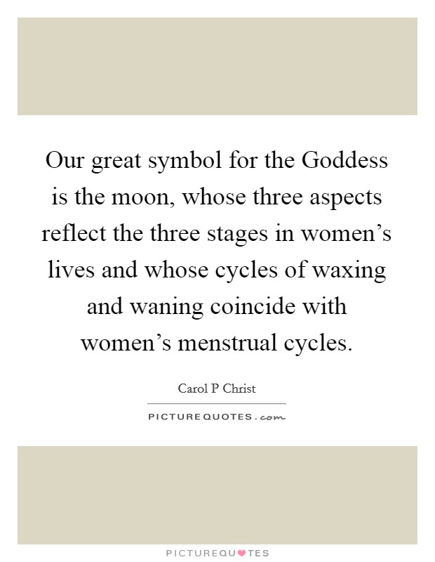Our great symbol for the Goddess is the moon, whose three aspects reflect the three stages in women's lives and whose cycles of waxing and waning coincide with women's menstrual cycles. Picture Quote #1