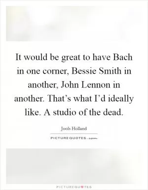 It would be great to have Bach in one corner, Bessie Smith in another, John Lennon in another. That’s what I’d ideally like. A studio of the dead Picture Quote #1