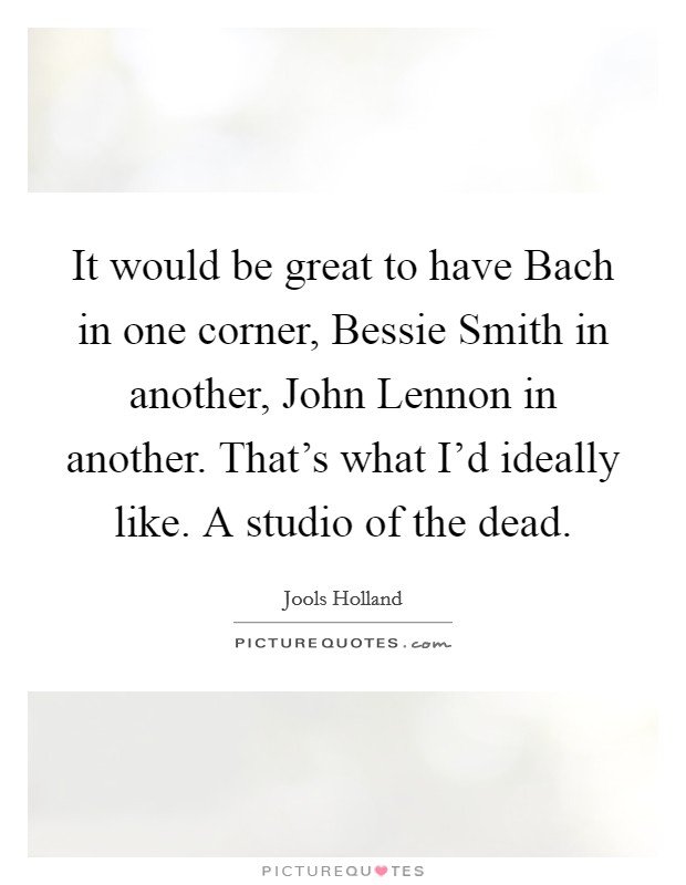 It would be great to have Bach in one corner, Bessie Smith in another, John Lennon in another. That's what I'd ideally like. A studio of the dead. Picture Quote #1
