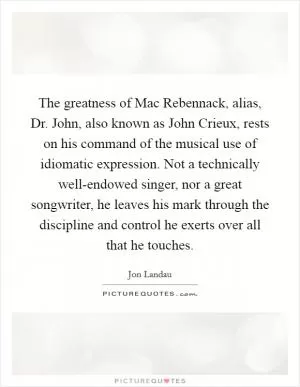 The greatness of Mac Rebennack, alias, Dr. John, also known as John Crieux, rests on his command of the musical use of idiomatic expression. Not a technically well-endowed singer, nor a great songwriter, he leaves his mark through the discipline and control he exerts over all that he touches Picture Quote #1