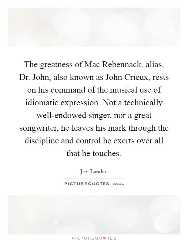 The greatness of Mac Rebennack, alias, Dr. John, also known as John Crieux, rests on his command of the musical use of idiomatic expression. Not a technically well-endowed singer, nor a great songwriter, he leaves his mark through the discipline and control he exerts over all that he touches. Picture Quote #1